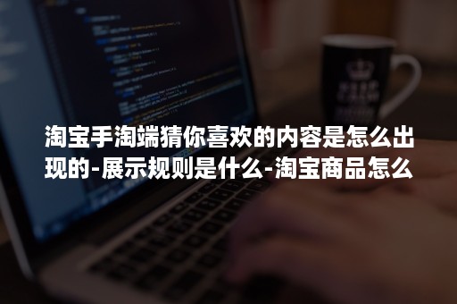 淘宝手淘端猜你喜欢的内容是怎么出现的-展示规则是什么-淘宝商品怎么出现在猜你喜欢