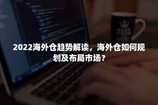 2022海外仓趋势解读，海外仓如何规划及布局市场？