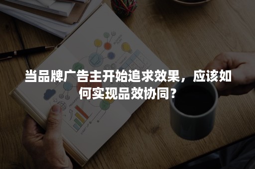 当品牌广告主开始追求效果，应该如何实现品效协同？