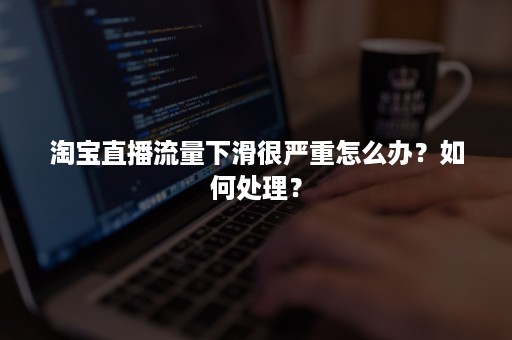 淘宝直播流量下滑很严重怎么办？如何处理？