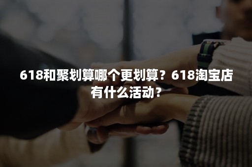 618和聚划算哪个更划算？618淘宝店有什么活动？