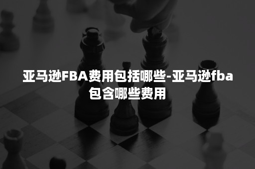 亚马逊FBA费用包括哪些-亚马逊fba包含哪些费用