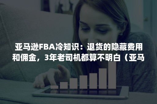 亚马逊FBA冷知识：退货的隐藏费用和佣金，3年老司机都算不明白（亚马逊fba客户退款）