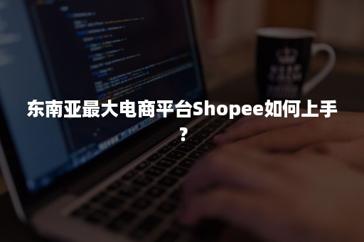 东南亚最大电商平台Shopee如何上手？