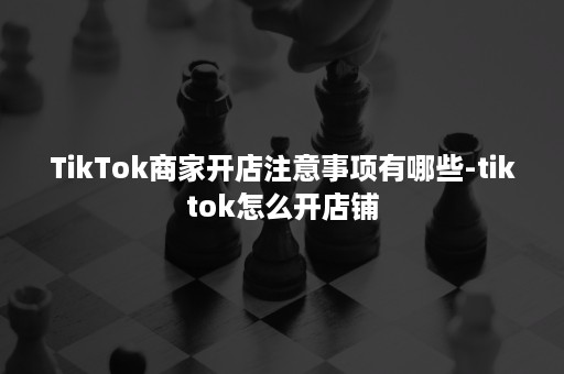 TikTok商家开店注意事项有哪些-tiktok怎么开店铺