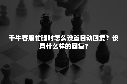 千牛客服忙碌时怎么设置自动回复？设置什么样的回复？