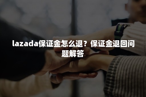 lazada保证金怎么退？保证金退回问题解答