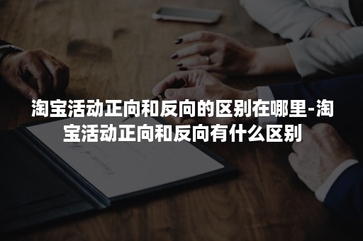 淘宝活动正向和反向的区别在哪里-淘宝活动正向和反向有什么区别