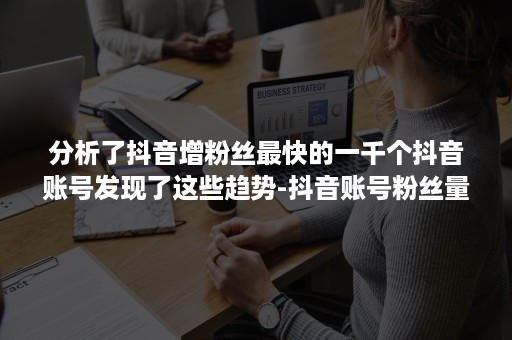 分析了抖音增粉丝最快的一千个抖音账号发现了这些趋势-抖音账号粉丝量