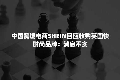 中国跨境电商SHEIN回应收购英国快时尚品牌：消息不实