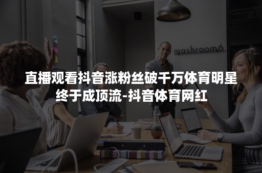 直播观看抖音涨粉丝破千万体育明星终于成顶流-抖音体育网红 直播观看抖音涨粉丝破千万体育明星终于成顶流-抖音体育网红