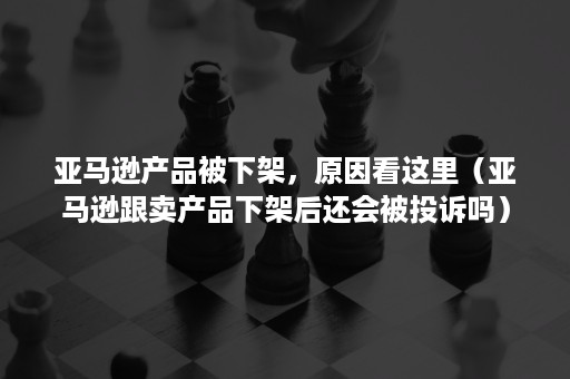 亚马逊产品被下架，原因看这里（亚马逊跟卖产品下架后还会被投诉吗）