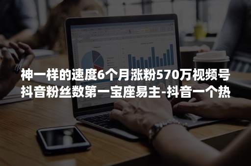 神一样的速度6个月涨粉570万视频号抖音粉丝数第一宝座易主-抖音一个热门视频能涨多少粉丝