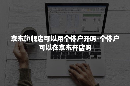 京东旗舰店可以用个体户开吗-个体户可以在京东开店吗