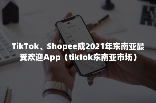 TikTok、Shopee成2021年东南亚最受欢迎App（tiktok东南亚市场）