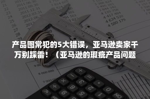 产品图常犯的5大错误，亚马逊卖家千万别踩雷！（亚马逊的瑕疵产品问题处理）