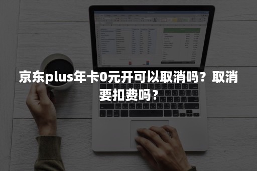 京东plus年卡0元开可以取消吗？取消要扣费吗？