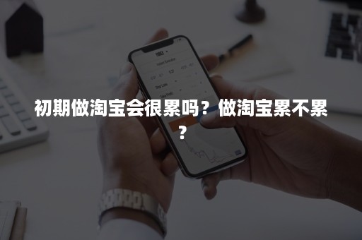 初期做淘宝会很累吗？做淘宝累不累？