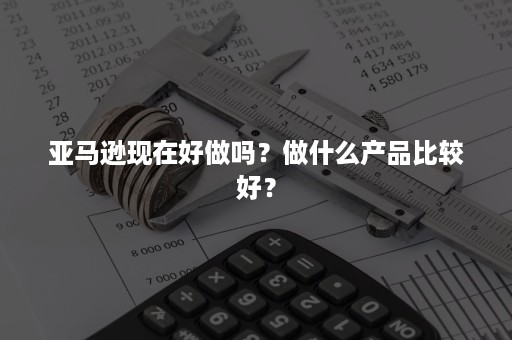 亚马逊现在好做吗？做什么产品比较好？