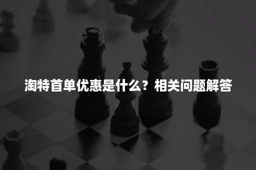 淘特首单优惠是什么？相关问题解答