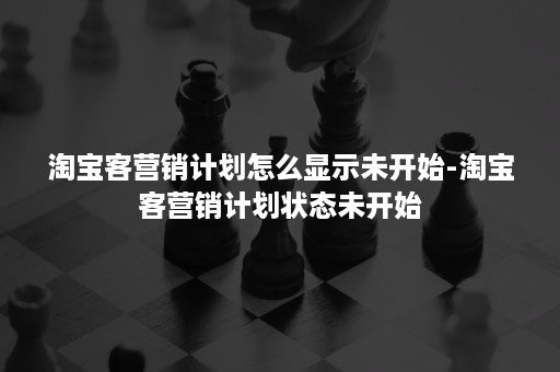 淘宝客营销计划怎么显示未开始-淘宝客营销计划状态未开始