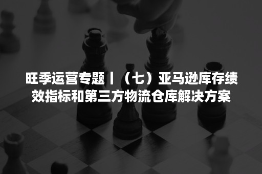 旺季运营专题丨（七）亚马逊库存绩效指标和第三方物流仓库解决方案