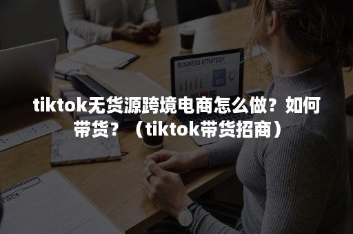 tiktok无货源跨境电商怎么做？如何带货？（tiktok带货招商）