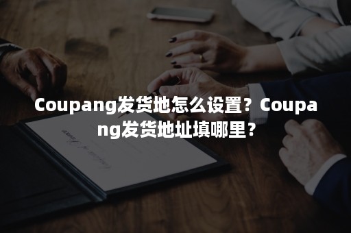 Coupang发货地怎么设置？Coupang发货地址填哪里？