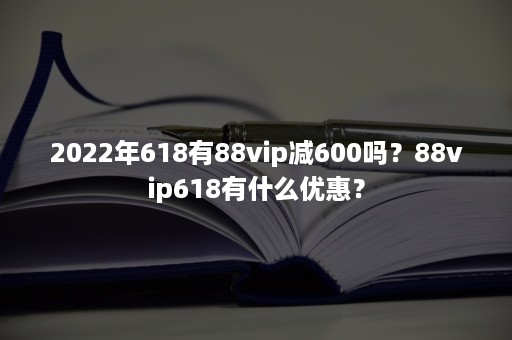 2022年618有88vip减600吗？88vip618有什么优惠？