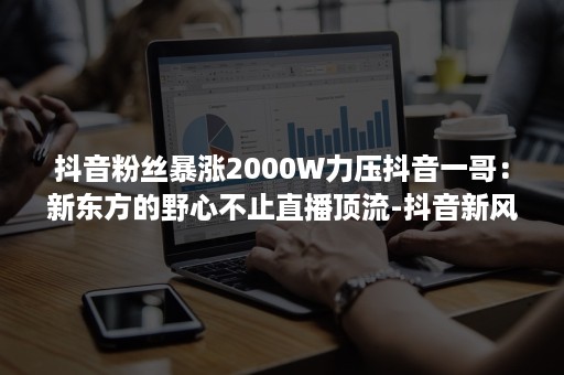 抖音粉丝暴涨2000W力压抖音一哥：新东方的野心不止直播顶流-抖音新风向