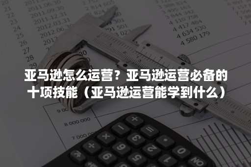 亚马逊怎么运营？亚马逊运营必备的十项技能（亚马逊运营能学到什么）