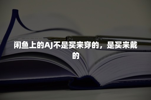 闲鱼上的AJ不是买来穿的，是买来戴的