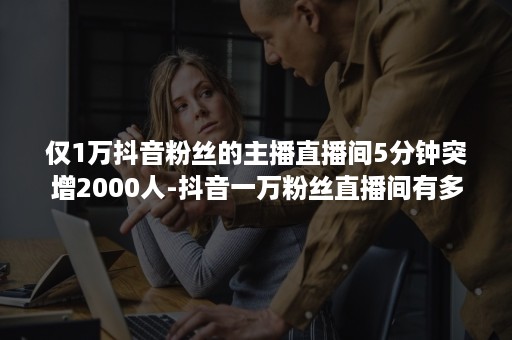 仅1万抖音粉丝的主播直播间5分钟突增2000人-抖音一万粉丝直播间有多少人