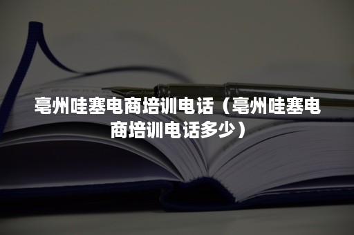 亳州哇塞电商培训电话（亳州哇塞电商培训电话多少）