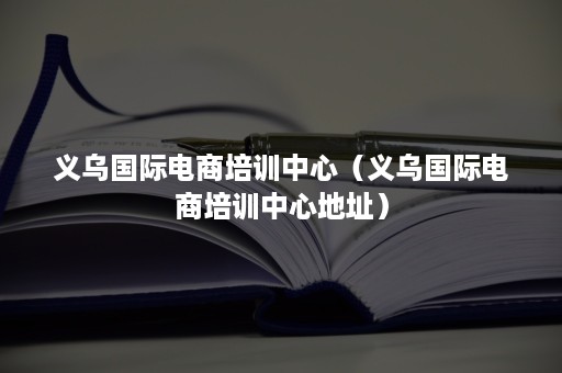 义乌国际电商培训中心（义乌国际电商培训中心地址）