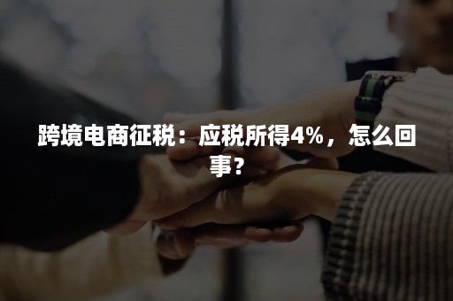 跨境电商征税：应税所得4%，怎么回事？