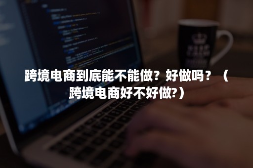 跨境电商到底能不能做？好做吗？（跨境电商好不好做?）