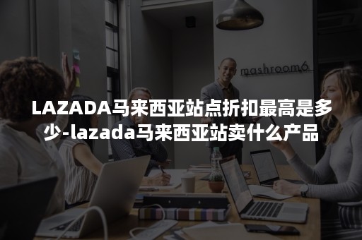 LAZADA马来西亚站点折扣最高是多少-lazada马来西亚站卖什么产品