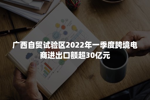 广西自贸试验区2022年一季度跨境电商进出口额超30亿元