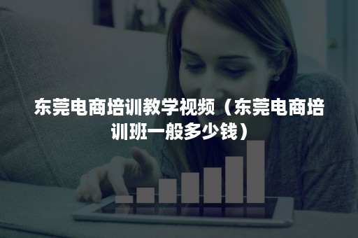 东莞电商培训教学视频（东莞电商培训班一般多少钱）