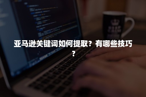 亚马逊关键词如何提取？有哪些技巧？