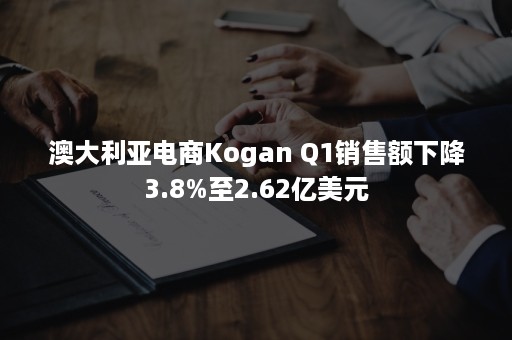 澳大利亚电商Kogan Q1销售额下降3.8%至2.62亿美元