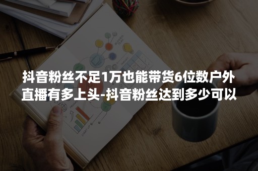 抖音粉丝不足1万也能带货6位数户外直播有多上头-抖音粉丝达到多少可以直播带货