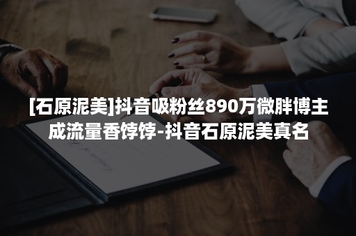 [石原泥美]抖音吸粉丝890万微胖博主成流量香饽饽-抖音石原泥美真名