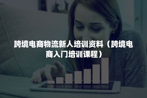 跨境电商物流新人培训资料（跨境电商入门培训课程）