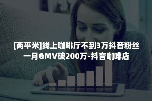 [两平米]线上咖啡厅不到3万抖音粉丝一月GMV破200万-抖音咖啡店