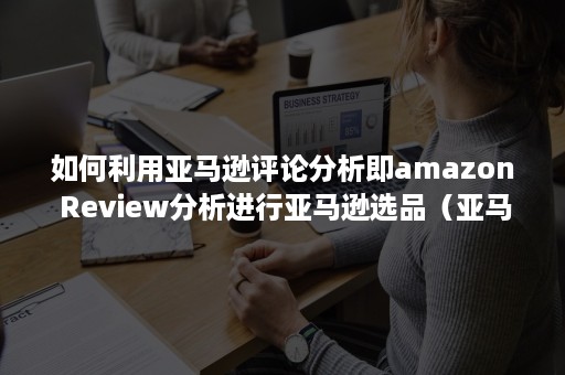 如何利用亚马逊评论分析即amazon Review分析进行亚马逊选品（亚马逊的评论分为产品评论和什么）