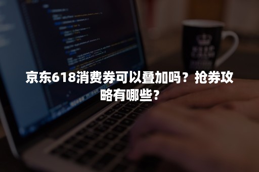 京东618消费券可以叠加吗？抢券攻略有哪些？