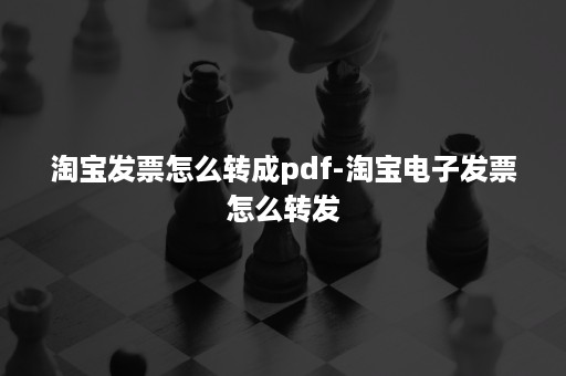 淘宝发票怎么转成pdf-淘宝电子发票怎么转发