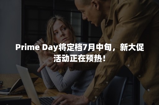 Prime Day将定档7月中旬，新大促活动正在预热！